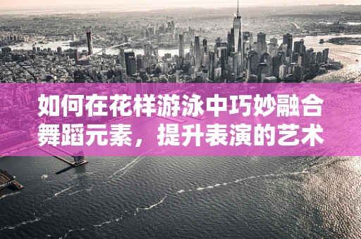如何在花样游泳中巧妙融合舞蹈元素，提升表演的艺术感染力？