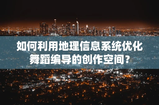 如何利用地理信息系统优化舞蹈编导的创作空间？