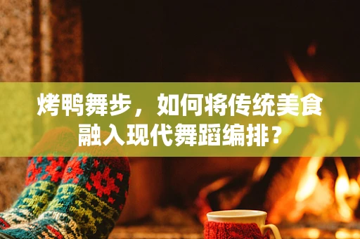 烤鸭舞步，如何将传统美食融入现代舞蹈编排？