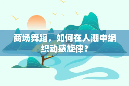 商场舞蹈，如何在人潮中编织动感旋律？