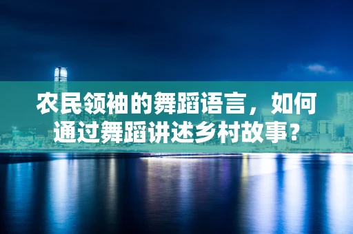 农民领袖的舞蹈语言，如何通过舞蹈讲述乡村故事？