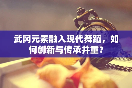 武冈元素融入现代舞蹈，如何创新与传承并重？