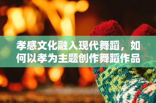 孝感文化融入现代舞蹈，如何以孝为主题创作舞蹈作品？