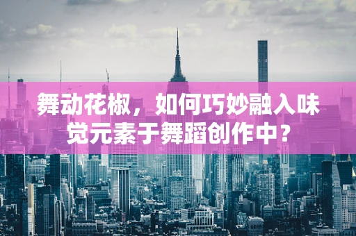 舞动花椒，如何巧妙融入味觉元素于舞蹈创作中？