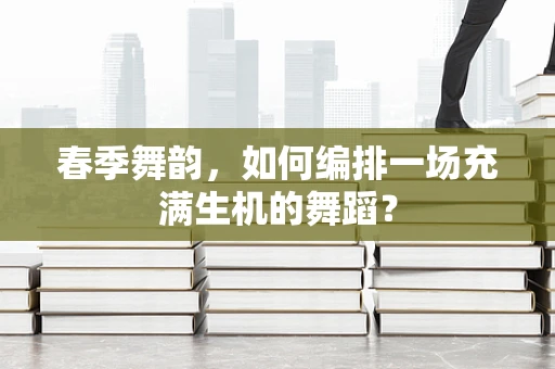 春季舞韵，如何编排一场充满生机的舞蹈？
