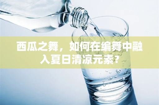 西瓜之舞，如何在编舞中融入夏日清凉元素？