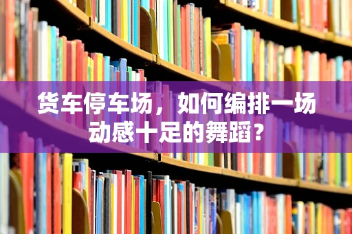 货车停车场，如何编排一场动感十足的舞蹈？