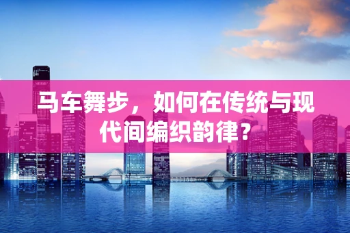 马车舞步，如何在传统与现代间编织韵律？