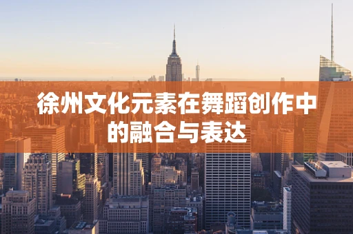 徐州文化元素在舞蹈创作中的融合与表达