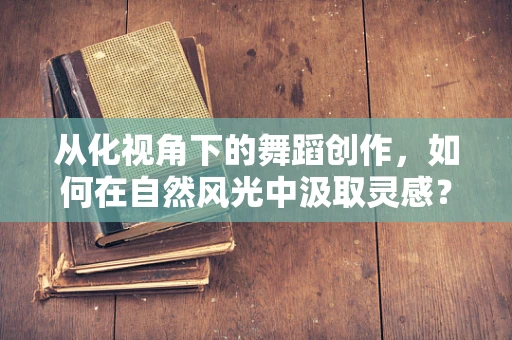 从化视角下的舞蹈创作，如何在自然风光中汲取灵感？