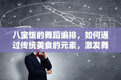 八宝饭的舞蹈编排，如何通过传统美食的元素，激发舞台上的味觉盛宴？