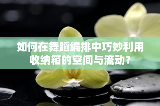 如何在舞蹈编排中巧妙利用收纳箱的空间与流动？