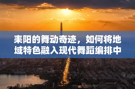 耒阳的舞动奇迹，如何将地域特色融入现代舞蹈编排中？