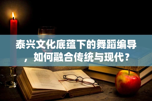 泰兴文化底蕴下的舞蹈编导，如何融合传统与现代？