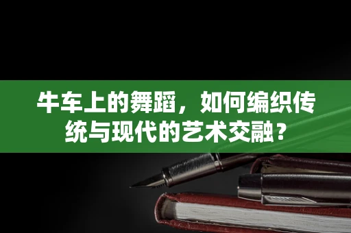 牛车上的舞蹈，如何编织传统与现代的艺术交融？