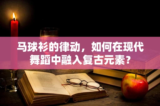 马球衫的律动，如何在现代舞蹈中融入复古元素？