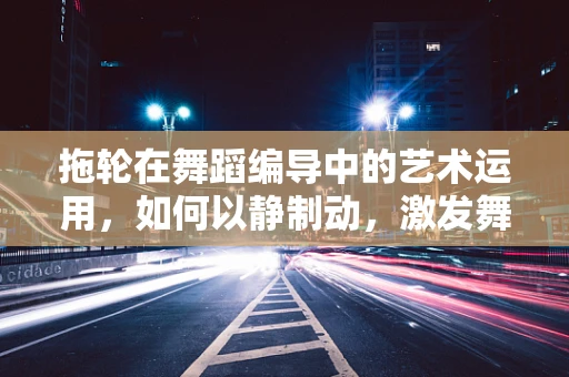 拖轮在舞蹈编导中的艺术运用，如何以静制动，激发舞台张力？
