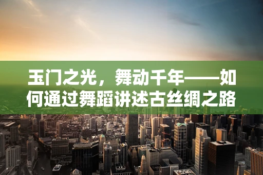玉门之光，舞动千年——如何通过舞蹈讲述古丝绸之路的辉煌？
