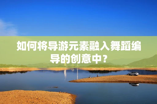 如何将导游元素融入舞蹈编导的创意中？