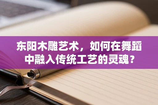 东阳木雕艺术，如何在舞蹈中融入传统工艺的灵魂？