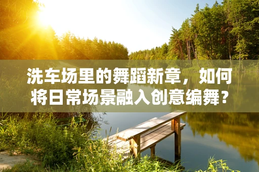 洗车场里的舞蹈新章，如何将日常场景融入创意编舞？