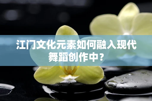 江门文化元素如何融入现代舞蹈创作中？