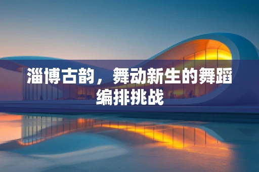 淄博古韵，舞动新生的舞蹈编排挑战