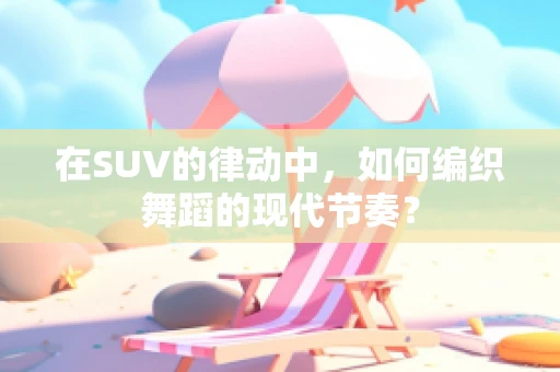 在SUV的律动中，如何编织舞蹈的现代节奏？