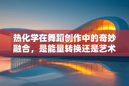 热化学在舞蹈创作中的奇妙融合，是能量转换还是艺术创新的火花？