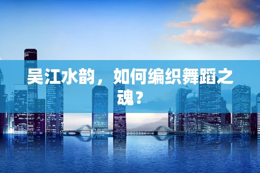 吴江水韵，如何编织舞蹈之魂？
