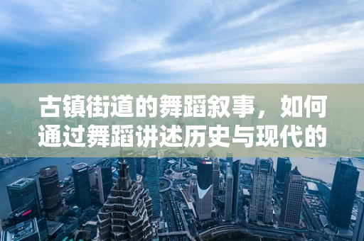 古镇街道的舞蹈叙事，如何通过舞蹈讲述历史与现代的交融？