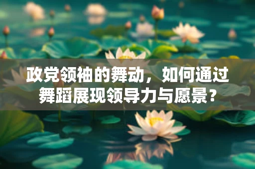政党领袖的舞动，如何通过舞蹈展现领导力与愿景？