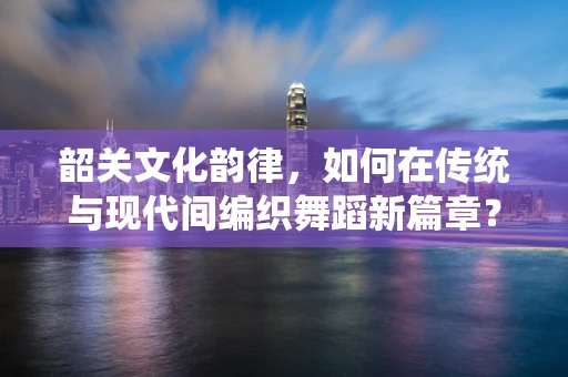 韶关文化韵律，如何在传统与现代间编织舞蹈新篇章？
