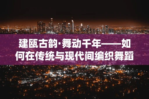 建瓯古韵·舞动千年——如何在传统与现代间编织舞蹈新章？