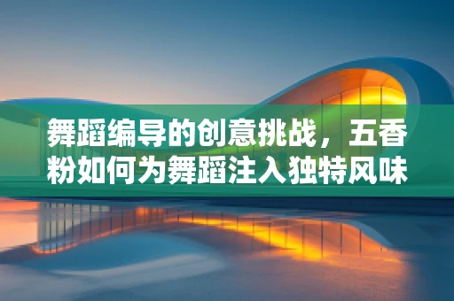 舞蹈编导的创意挑战，五香粉如何为舞蹈注入独特风味？