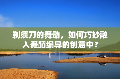 剃须刀的舞动，如何巧妙融入舞蹈编导的创意中？