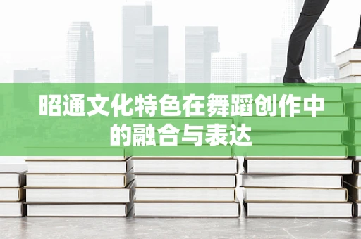 昭通文化特色在舞蹈创作中的融合与表达