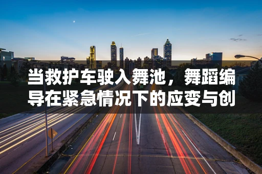 当救护车驶入舞池，舞蹈编导在紧急情况下的应变与创意