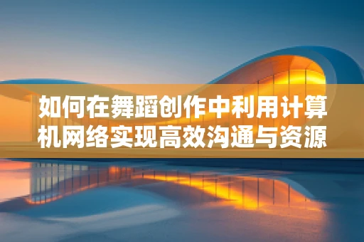 如何在舞蹈创作中利用计算机网络实现高效沟通与资源共享？