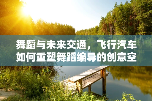 舞蹈与未来交通，飞行汽车如何重塑舞蹈编导的创意空间？