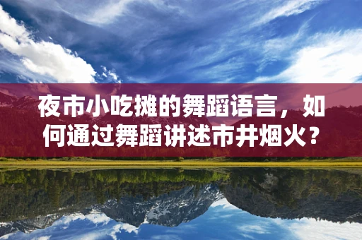 夜市小吃摊的舞蹈语言，如何通过舞蹈讲述市井烟火？