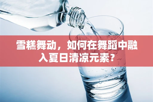 雪糕舞动，如何在舞蹈中融入夏日清凉元素？