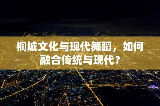 桐城文化与现代舞蹈，如何融合传统与现代？