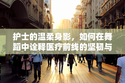 护士的温柔身影，如何在舞蹈中诠释医疗前线的坚韧与柔情？