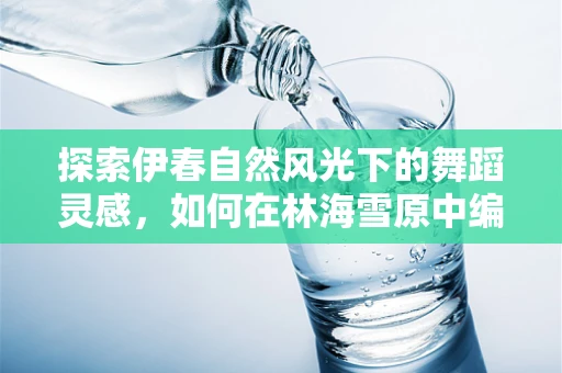 探索伊春自然风光下的舞蹈灵感，如何在林海雪原中编织舞动的故事？
