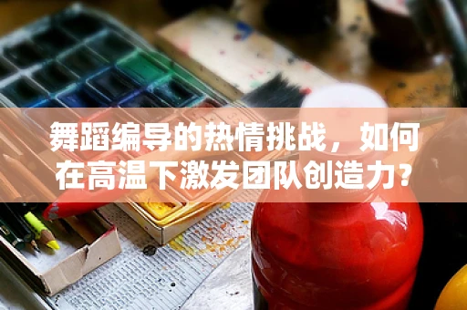 舞蹈编导的热情挑战，如何在高温下激发团队创造力？