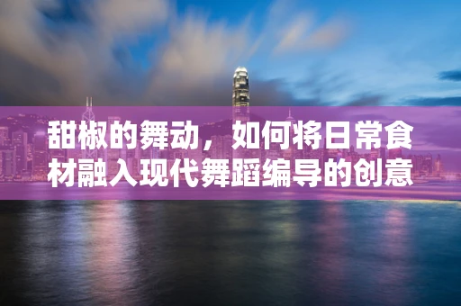 甜椒的舞动，如何将日常食材融入现代舞蹈编导的创意中？