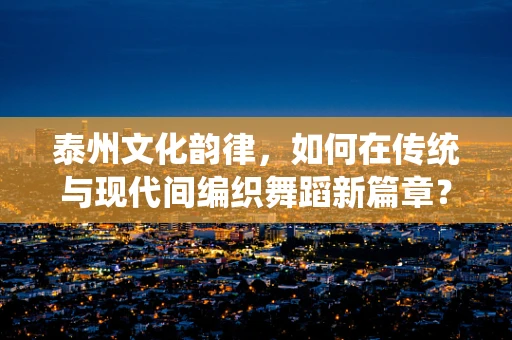 泰州文化韵律，如何在传统与现代间编织舞蹈新篇章？