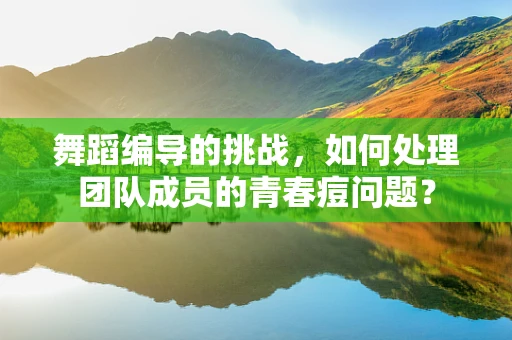 舞蹈编导的挑战，如何处理团队成员的青春痘问题？