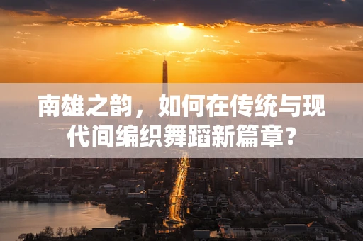 南雄之韵，如何在传统与现代间编织舞蹈新篇章？